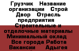 Грузчик › Название организации ­ Строй Двор › Отрасль предприятия ­ Строительные и отделочные материалы › Минимальный оклад ­ 1 - Все города Работа » Вакансии   . Адыгея респ.,Адыгейск г.